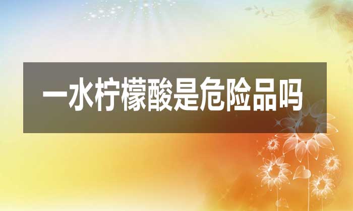 一水檸檬酸是危險品嗎?對人體有哪些危害?